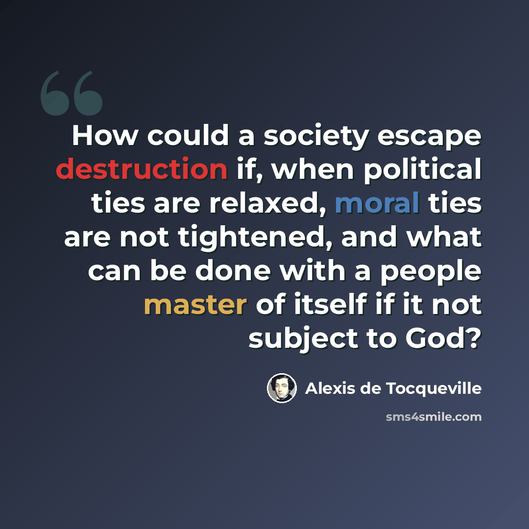 “How could a society escape destruction if, when political ties are relaxed, moral ties are not tightened, and what can be done with a people master of itself if it not subject to God?” quote by Alexis de Tocqueville