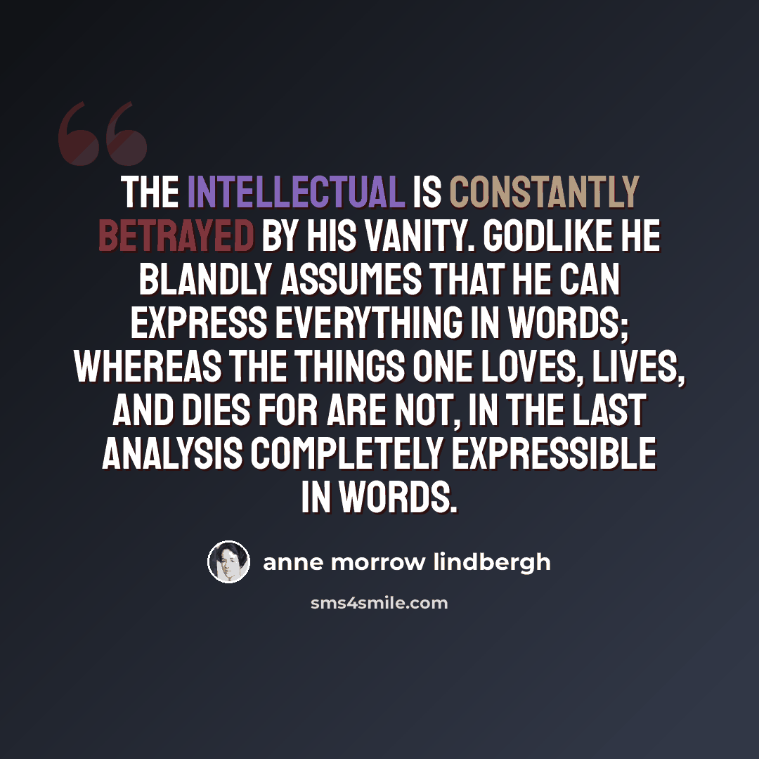 “The intellectual is constantly betrayed by his vanity. Godlike he blandly assumes that he can express everything in words; whereas the things one loves, lives, and dies for are not, in the last analysis completely expressible in words.” quote by Anne Morrow Lindbergh