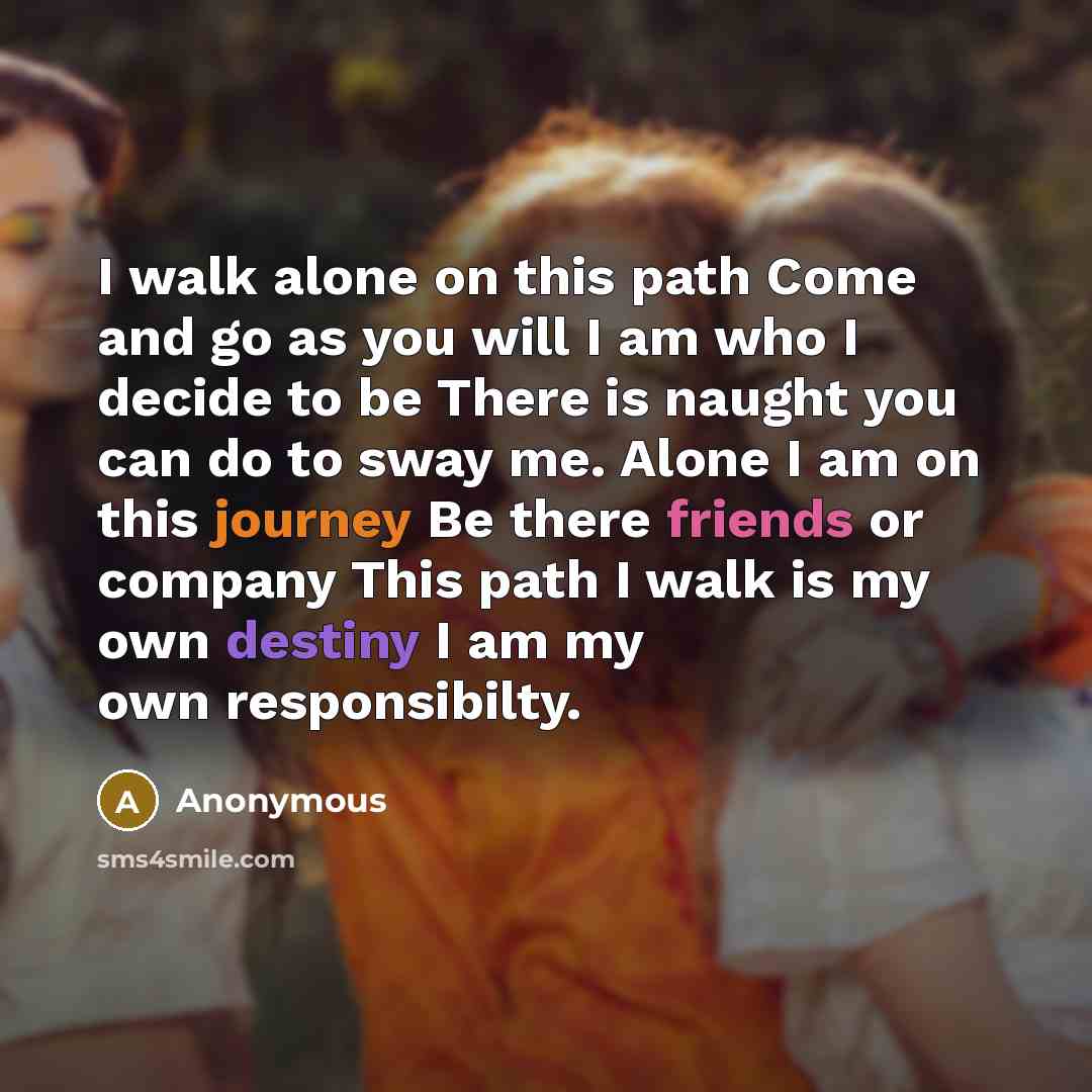 “I walk alone on this path Come and go as you will I am who I decide to be There is naught you can do to sway me. Alone I am on this journey Be there friends or company This path I walk is my own destiny I am my own responsibilty.” quote by Anonymous