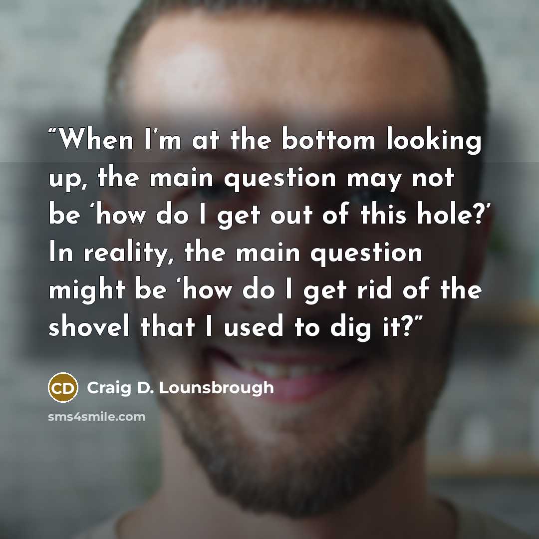 “When I’m at the bottom looking up, the main question may not be ‘how do I get out of this hole?’ In reality, the main question might be ‘how do I get rid of the shovel that I used to dig it?” quote by Craig D. Lounsbrough