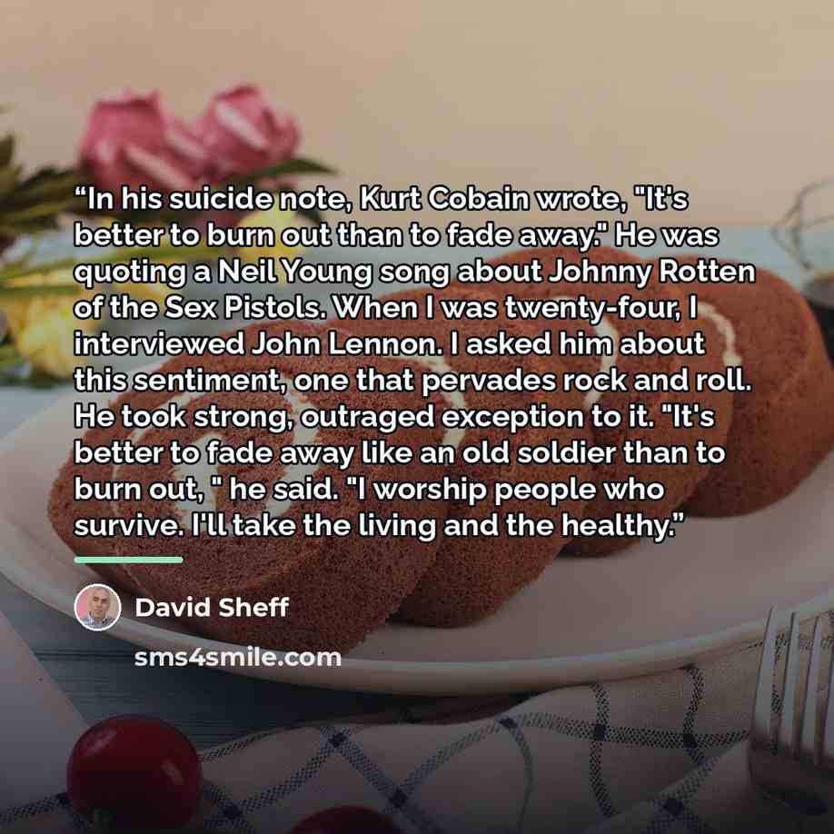 “In his suicide note, Kurt Cobain wrote, "It's better to burn out than to fade away." He was quoting a Neil Young song about Johnny Rotten of the Sex Pistols. When I was twenty-four, I interviewed John Lennon. I asked him about this sentiment, one that pervades rock and roll. He took strong…” quote by David Sheff