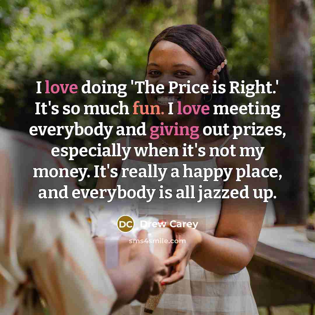 “I love doing 'The Price is Right.' It's so much fun. I love meeting everybody and giving out prizes, especially when it's not my money. It's really a happy place, and everybody is all jazzed up.” quote by Drew Carey