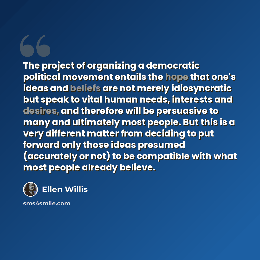 “The project of organizing a democratic political movement entails the hope that one's ideas and beliefs are not merely idiosyncratic but speak to vital human needs, interests and desires, and therefore will be persuasive to many and ultimately most people. But this is a very different matter from…” quote by Ellen Willis