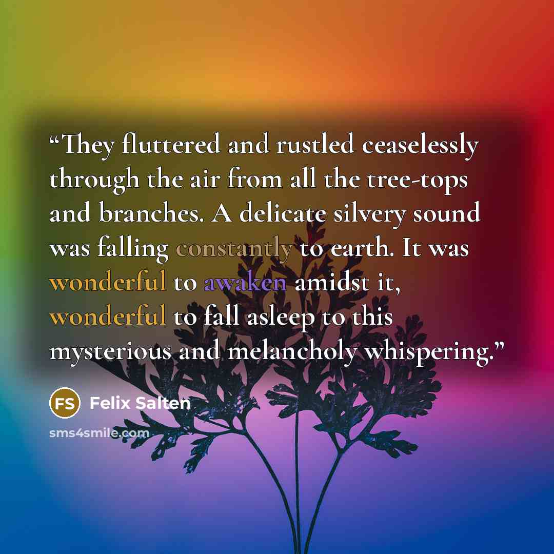 “They fluttered and rustled ceaselessly through the air from all the tree-tops and branches. A delicate silvery sound was falling constantly to earth. It was wonderful to awaken amidst it, wonderful to fall asleep to this mysterious and melancholy whispering.” quote by Felix Salten