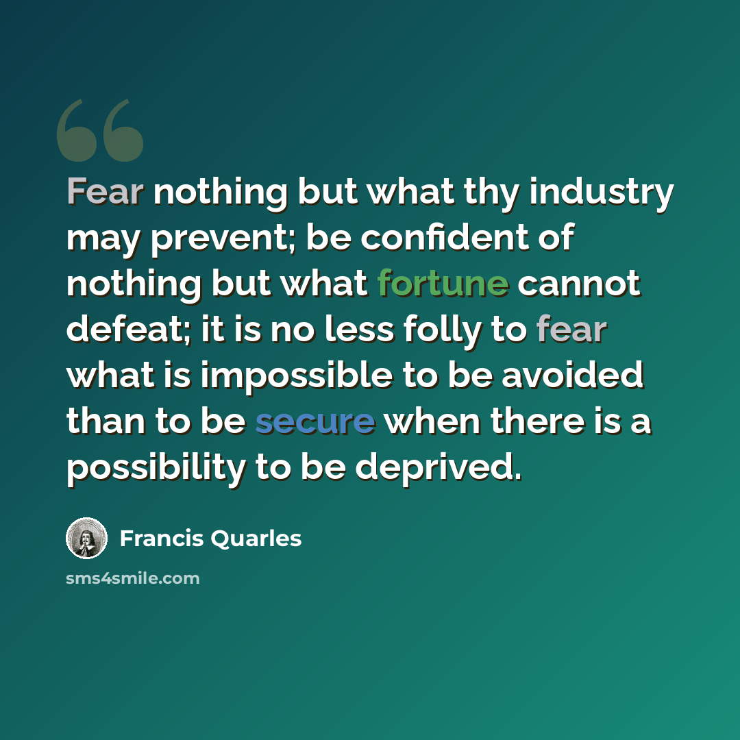 “Fear nothing but what thy industry may prevent; be confident of nothing but what fortune cannot defeat; it is no less folly to fear what is impossible to be avoided than to be secure when there is a possibility to be deprived.” quote by Francis Quarles