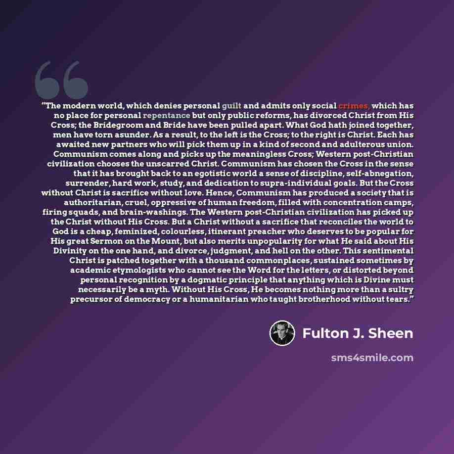 “The modern world, which denies personal guilt and admits only social crimes, which has no place for personal repentance but only public reforms, has divorced Christ from His Cross; the Bridegroom and Bride have been pulled apart. What God hath joined together, men have torn asunder. As a result…” quote by Fulton J. Sheen