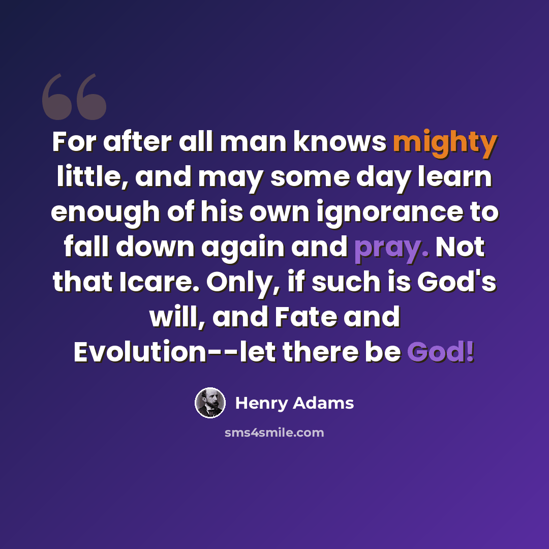 “For after all man knows mighty little, and may some day learn enough of his own ignorance to fall down again and pray. Not that Icare. Only, if such is God's will, and Fate and Evolution--let there be God!” quote by Henry Adams
