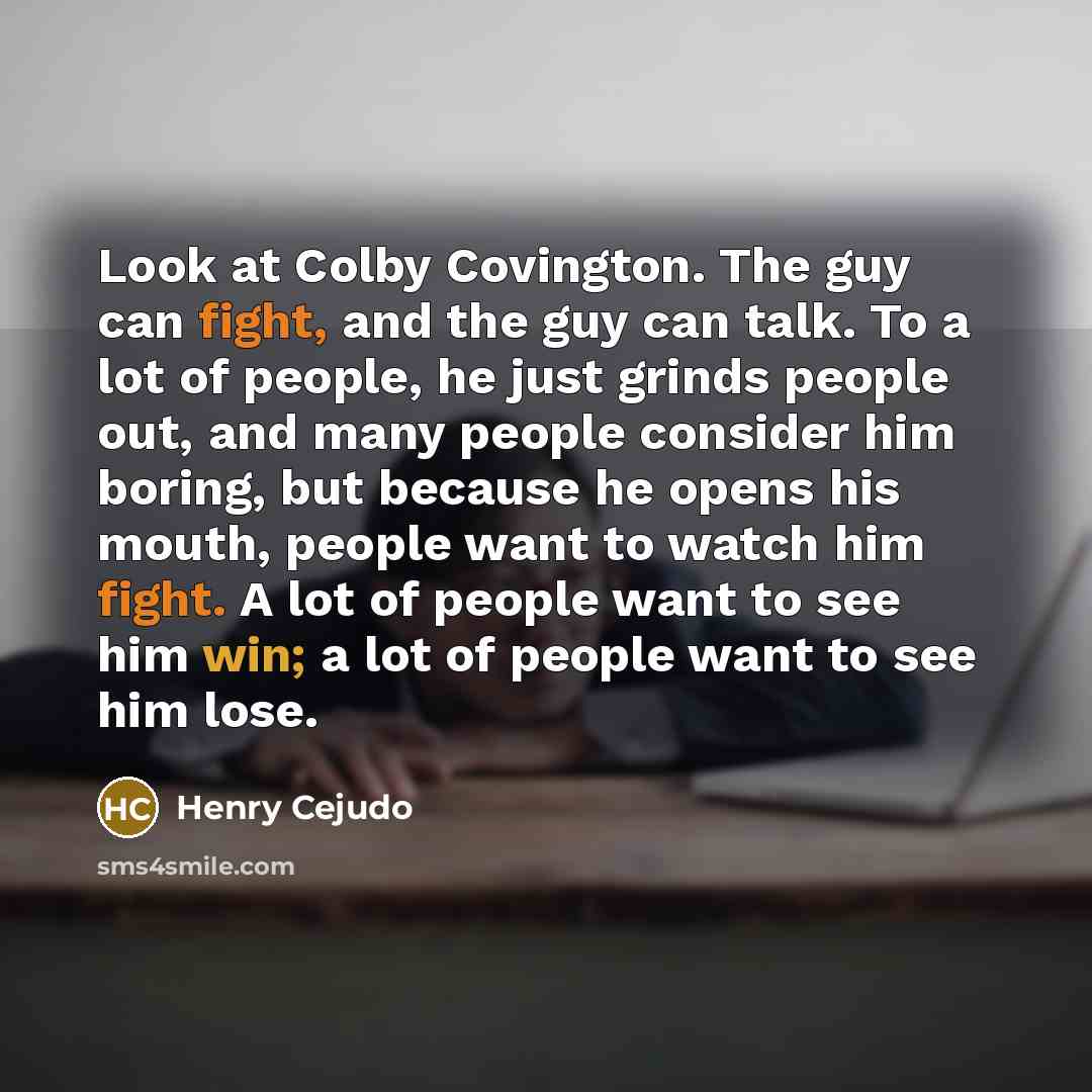 “Look at Colby Covington. The guy can fight, and the guy can talk. To a lot of people, he just grinds people out, and many people consider him boring, but because he opens his mouth, people want to watch him fight. A lot of people want to see him win; a lot of people want to see him lose.” quote by Henry Cejudo