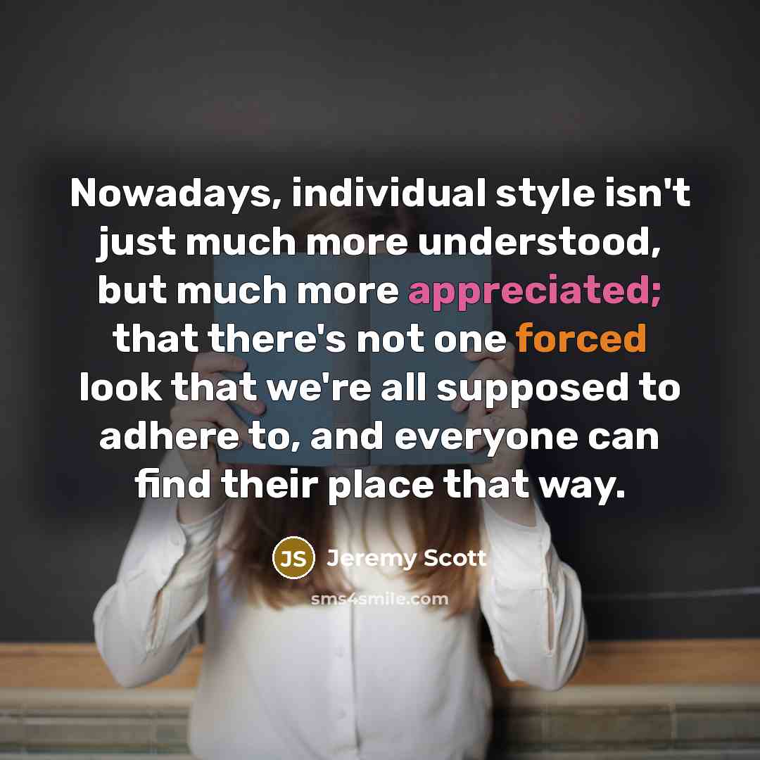 “Nowadays, individual style isn't just much more understood, but much more appreciated; that there's not one forced look that we're all supposed to adhere to, and everyone can find their place that way.” quote by Jeremy Scott