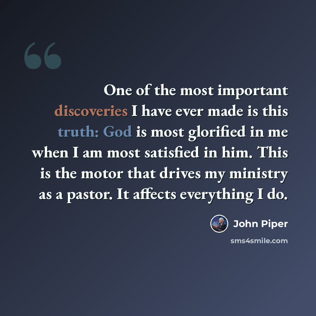 “One of the most important discoveries I have ever made is this truth: God is most glorified in me when I am most satisfied in him. This is the motor that drives my ministry as a pastor. It affects everything I do.” quote by John Piper