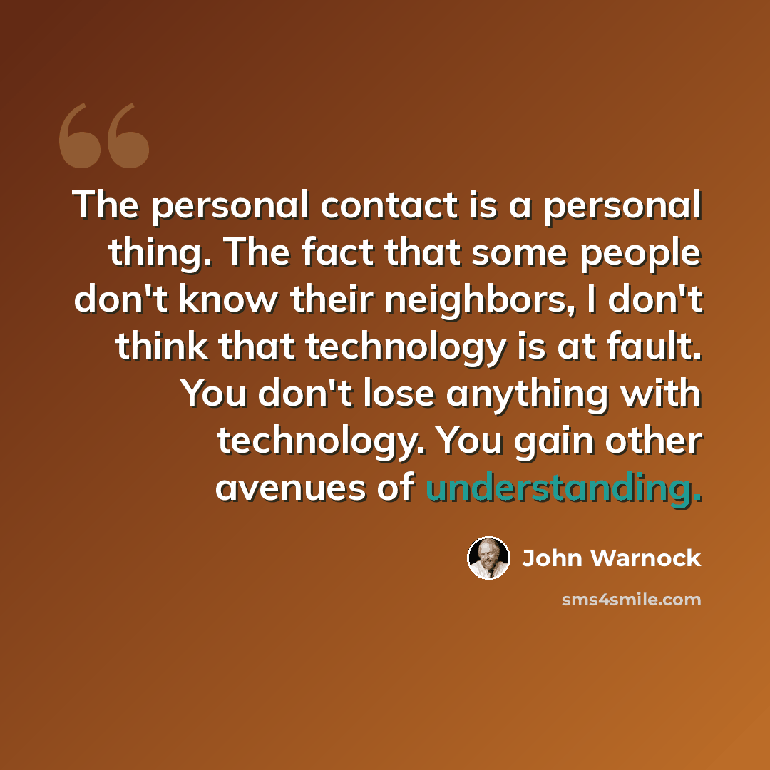 “The personal contact is a personal thing. The fact that some people don't know their neighbors, I don't think that technology is at fault. You don't lose anything with technology. You gain other avenues of understanding.” quote by John Warnock