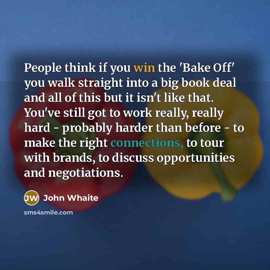 “People think if you win the 'Bake Off' you walk straight into a big book deal and all of this but it isn't like that. You've still got to work really, really hard - probably harder than before - to make the right connections, to tour with brands, to discuss opportunities and negotiations.” quote by John Whaite