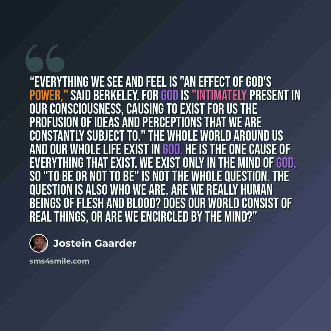“Everything we see and feel is "an effect of God's power," said Berkeley. For God is "intimately present in our consciousness, causing to exist for us the profusion of ideas and perceptions that we are constantly subject to." The whole world around us and our whole life exist in God. He is the one…” quote by Jostein Gaarder