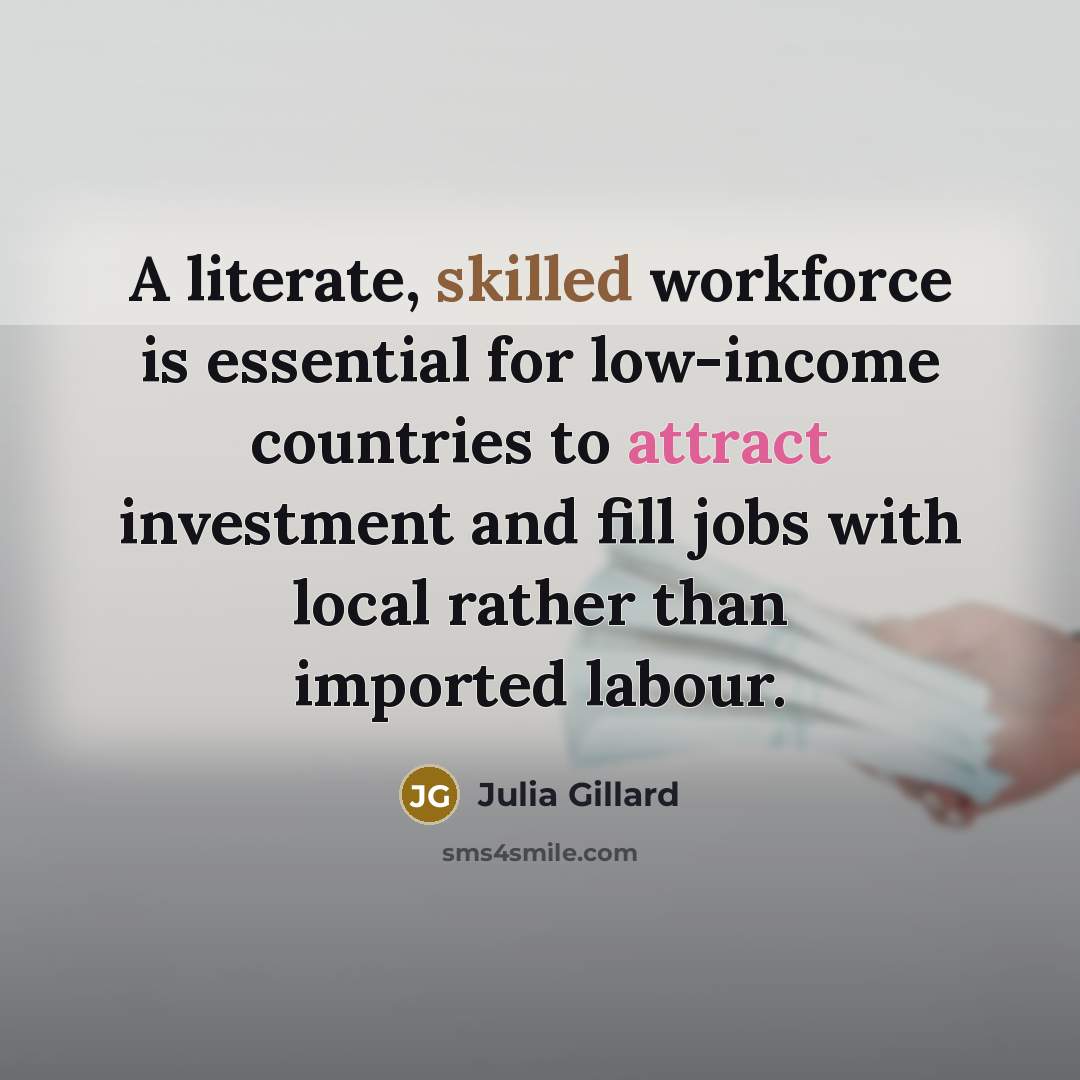 “A literate, skilled workforce is essential for low-income countries to attract investment and fill jobs with local rather than imported labour.” quote by Julia Gillard
