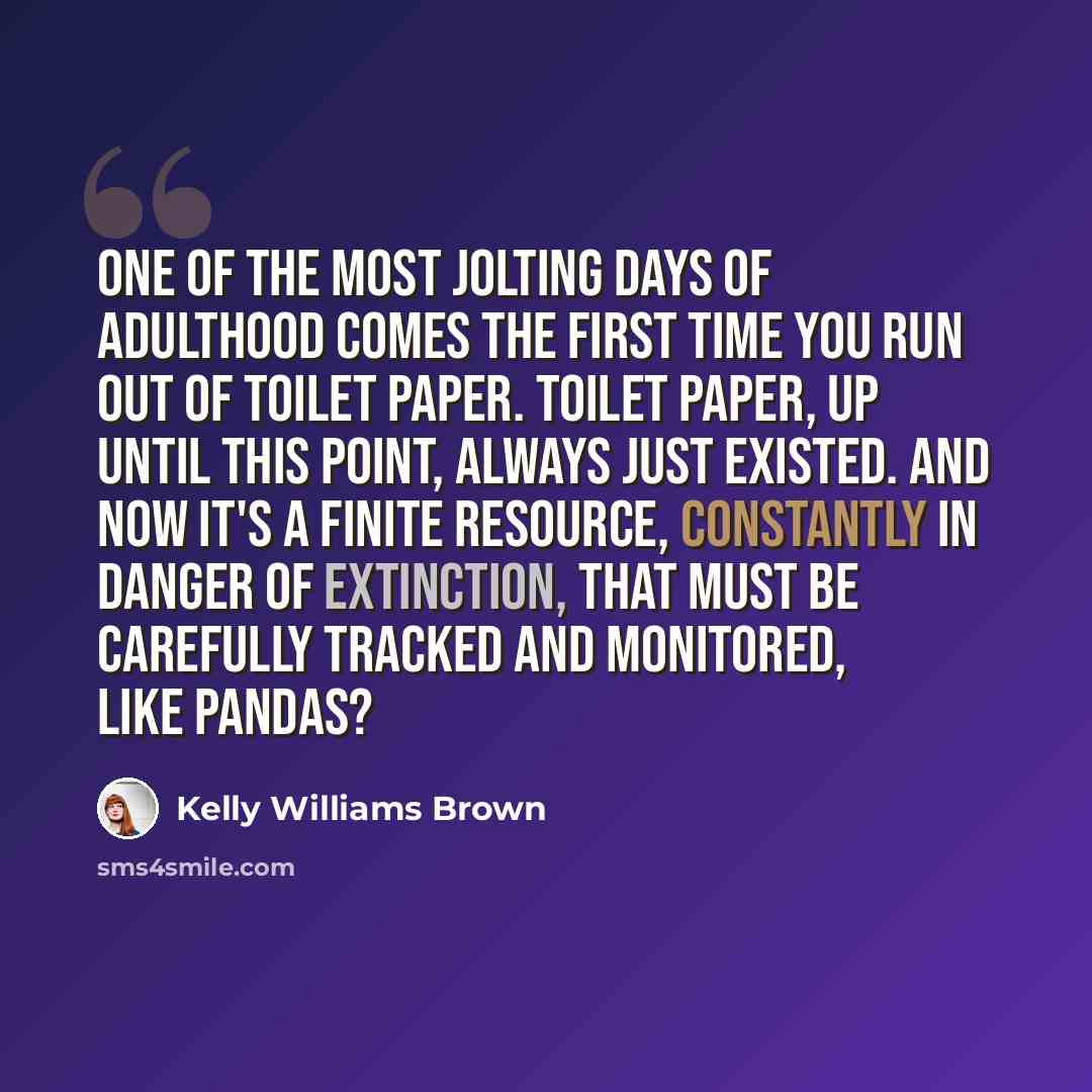 “One of the most jolting days of adulthood comes the first time you run out of toilet paper. Toilet paper, up until this point, always just existed. And now it's a finite resource, constantly in danger of extinction, that must be carefully tracked and monitored, like pandas?” quote by Kelly Williams Brown