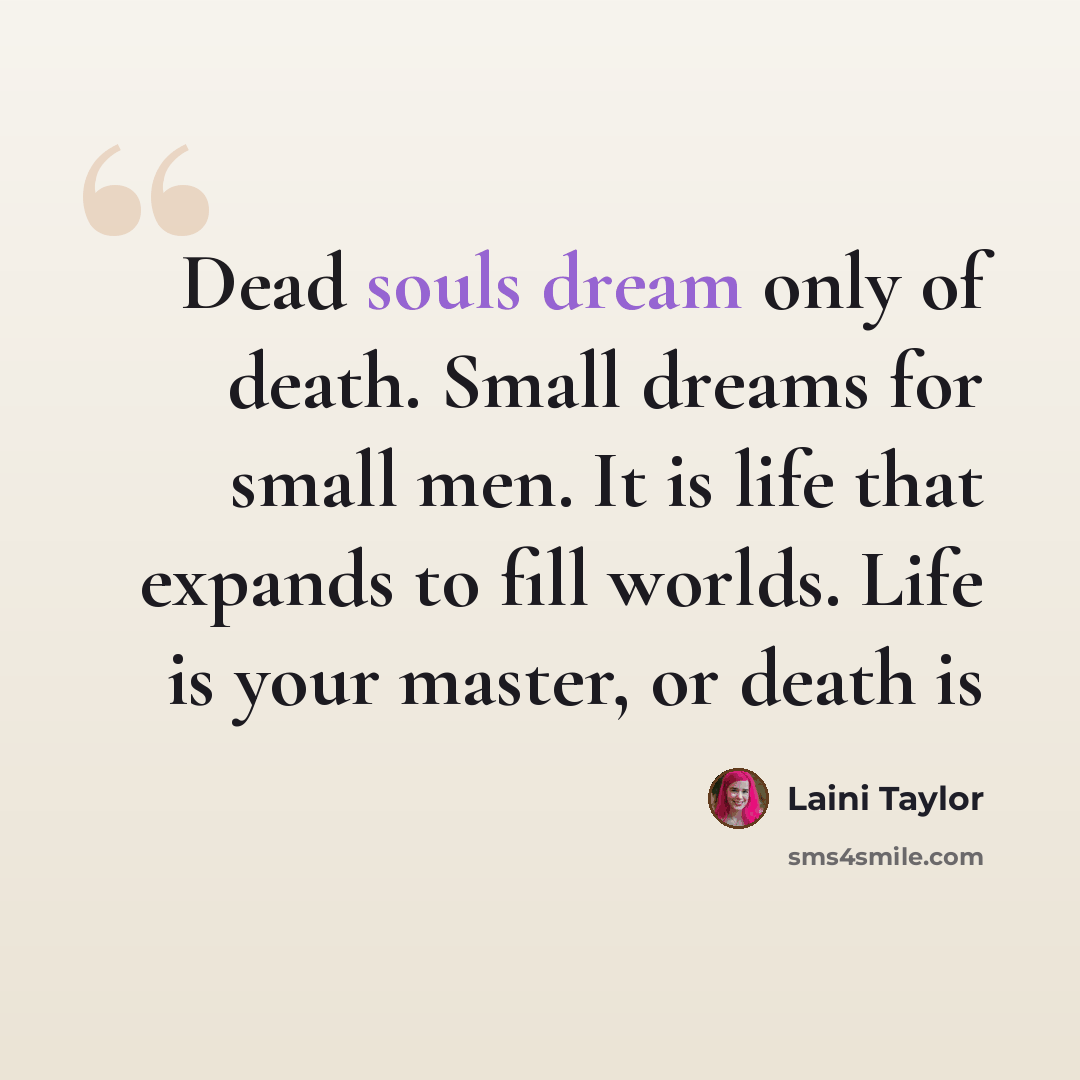 “Dead souls dream only of death. Small dreams for small men. It is life that expands to fill worlds. Life is your master, or death is” quote by Laini Taylor