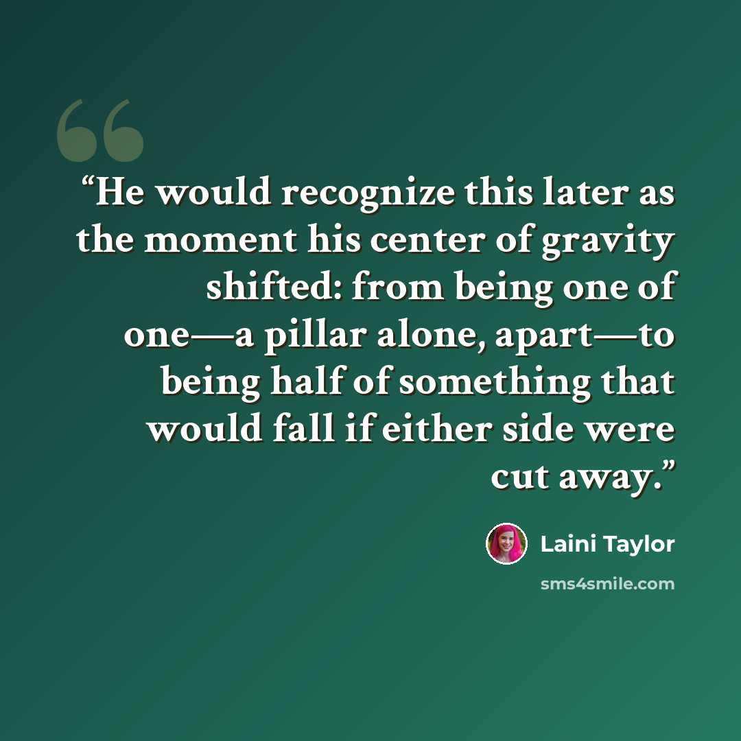 “He would recognize this later as the moment his center of gravity shifted: from being one of one—a pillar alone, apart—to being half of something that would fall if either side were cut away.” quote by Laini Taylor