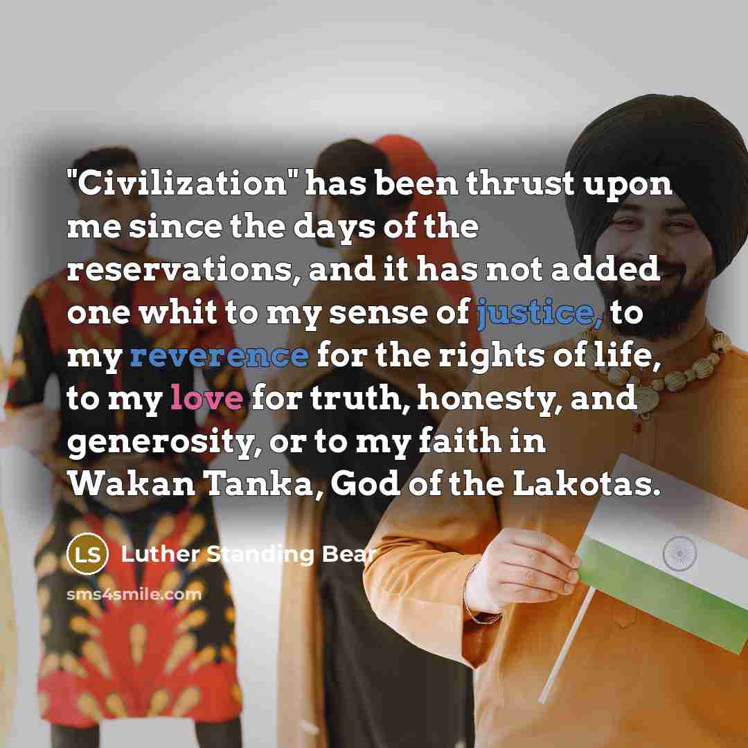 “"Civilization" has been thrust upon me since the days of the reservations, and it has not added one whit to my sense of justice, to my reverence for the rights of life, to my love for truth, honesty, and generosity, or to my faith in Wakan Tanka, God of the Lakotas.” quote by Luther Standing Bear