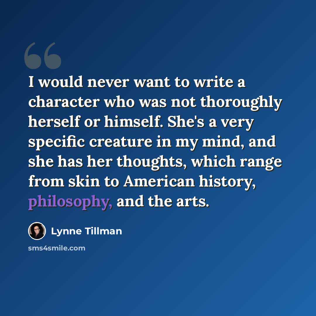 “I would never want to write a character who was not thoroughly herself or himself. She's a very specific creature in my mind, and she has her thoughts, which range from skin to American history, philosophy, and the arts.” quote by Lynne Tillman