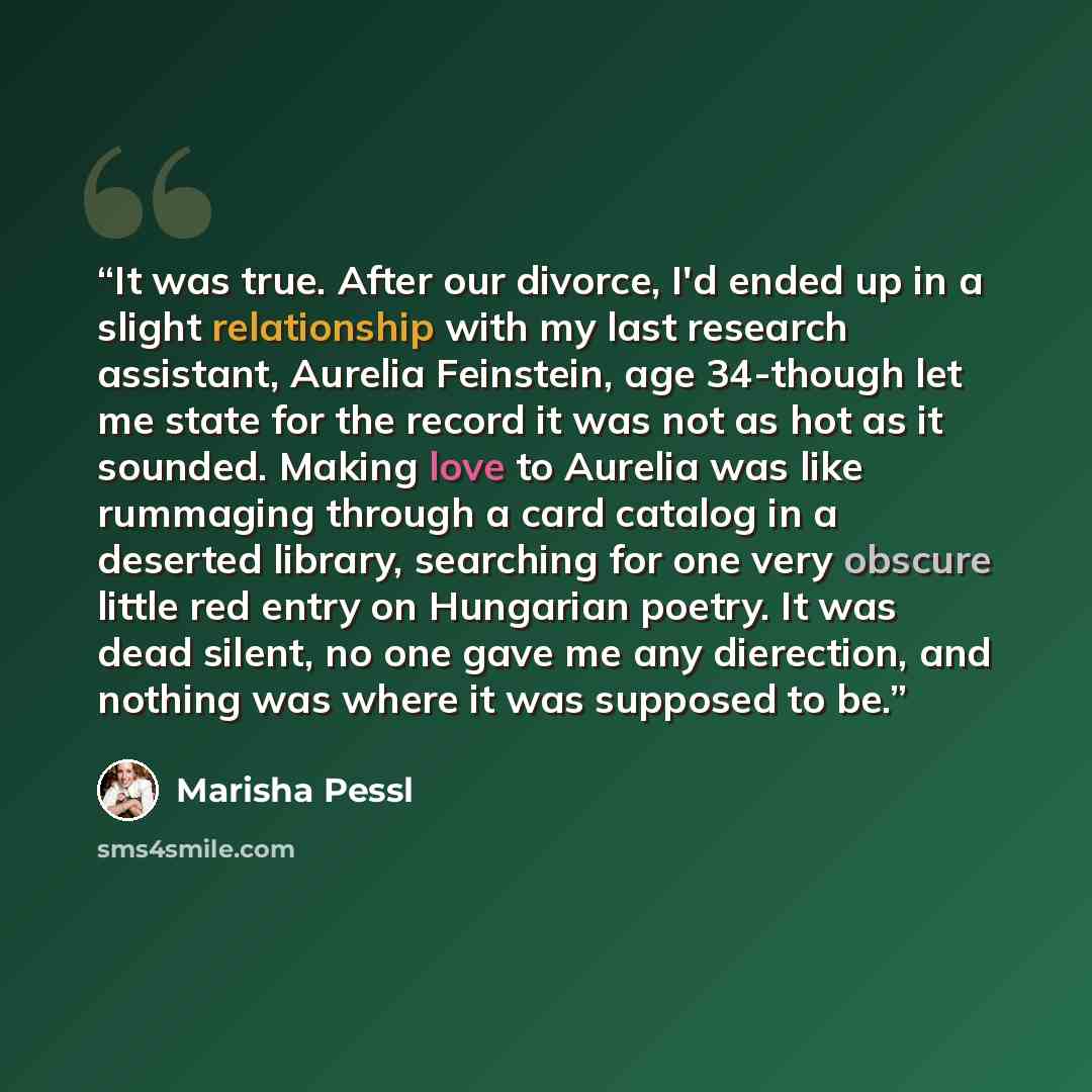 “It was true. After our divorce, I'd ended up in a slight relationship with my last research assistant, Aurelia Feinstein, age 34-though let me state for the record it was not as hot as it sounded. Making love to Aurelia was like rummaging through a card catalog in a deserted library, searching for…” quote by marisha Pessl