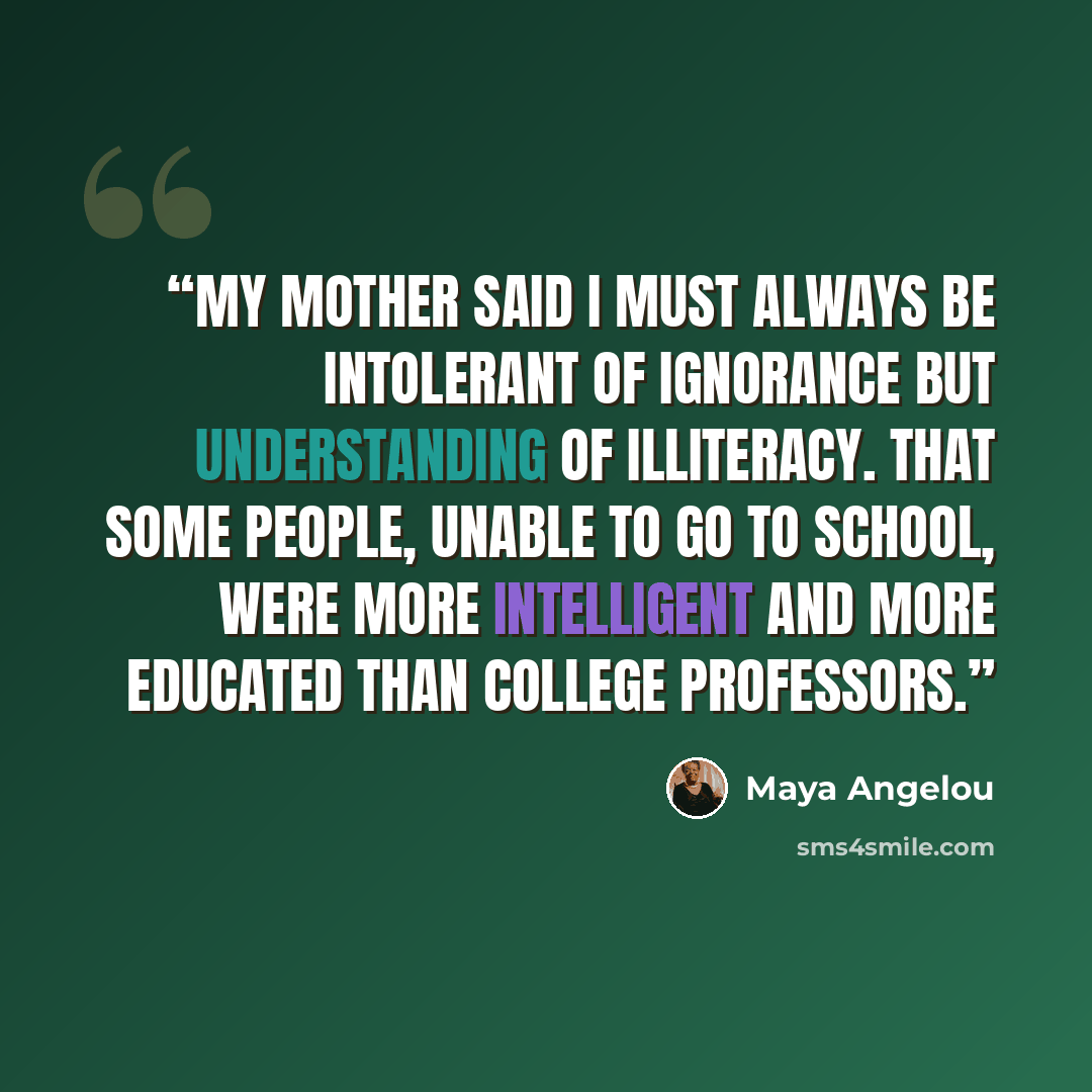 “My mother said I must always be intolerant of ignorance but understanding of illiteracy. That some people, unable to go to school, were more intelligent and more educated than college professors.” quote by Maya Angelou