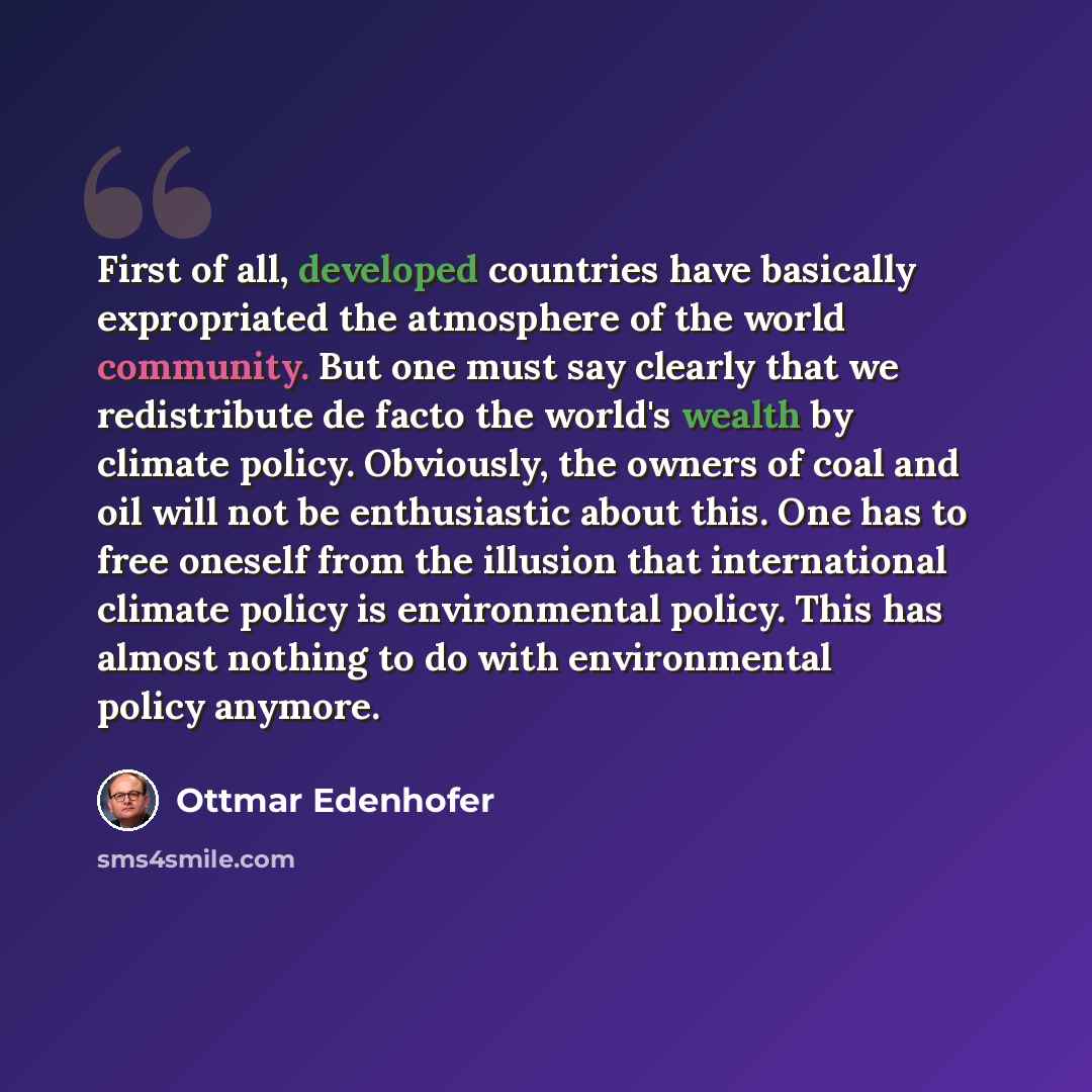 “First of all, developed countries have basically expropriated the atmosphere of the world community. But one must say clearly that we redistribute de facto the world's wealth by climate policy. Obviously, the owners of coal and oil will not be enthusiastic about this. One has to free oneself from…” quote by Ottmar Edenhofer
