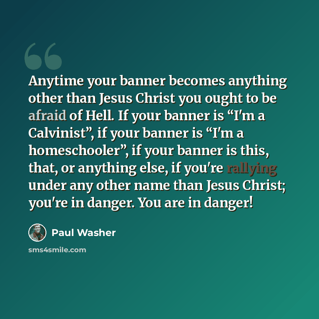 “Anytime your banner becomes anything other than Jesus Christ you ought to be afraid of Hell. If your banner is “I'm a Calvinist”, if your banner is “I'm a homeschooler”, if your banner is this, that, or anything else, if you're rallying under any other name than Jesus Christ; you're in danger. You…” quote by Paul Washer