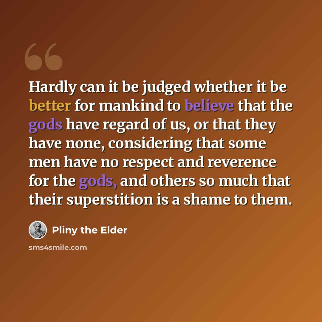 “Hardly can it be judged whether it be better for mankind to believe that the gods have regard of us, or that they have none, considering that some men have no respect and reverence for the gods, and others so much that their superstition is a shame to them.” quote by Pliny the Elder