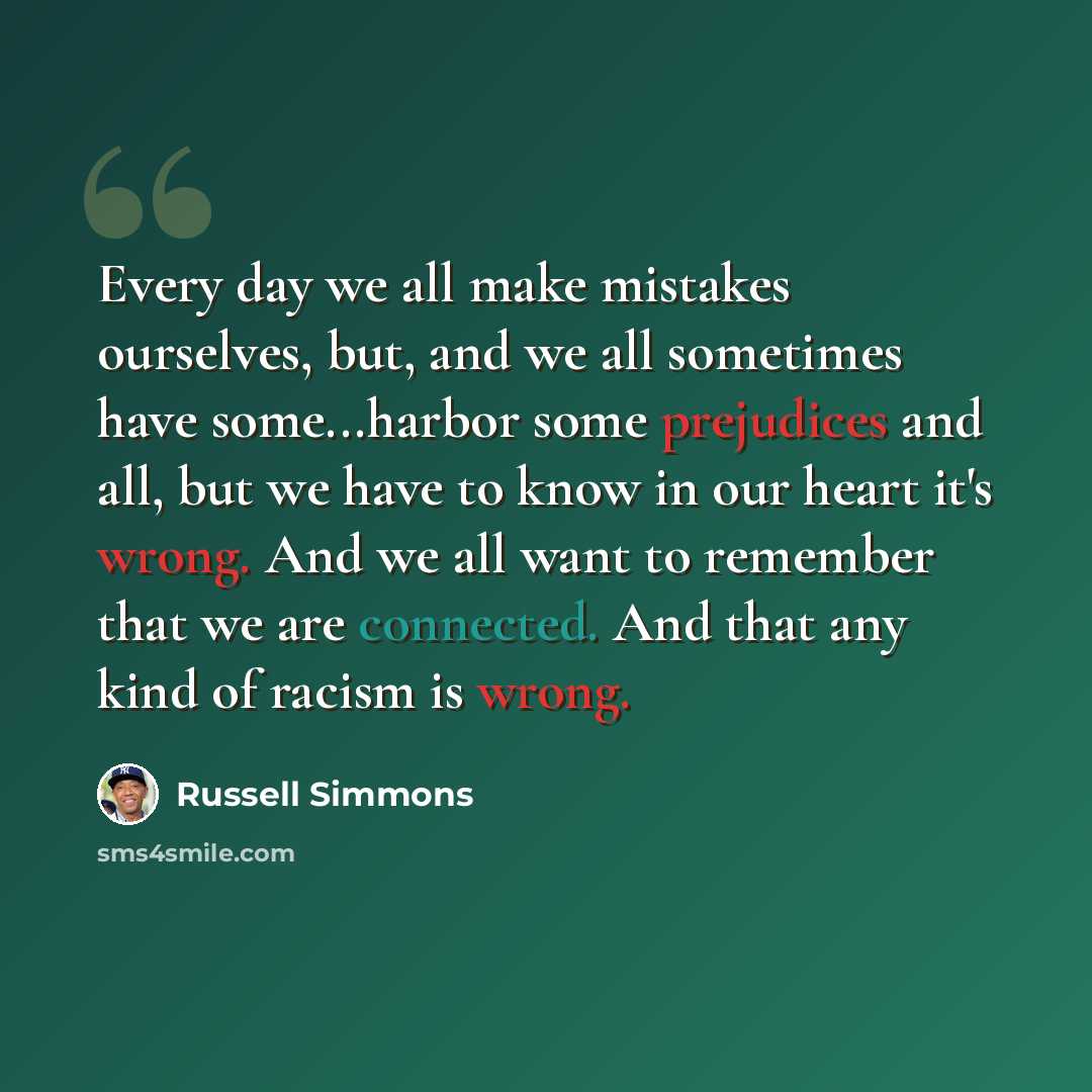 “Every day we all make mistakes ourselves, but, and we all sometimes have some...harbor some prejudices and all, but we have to know in our heart it's wrong. And we all want to remember that we are connected. And that any kind of racism is wrong.” quote by Russell Simmons
