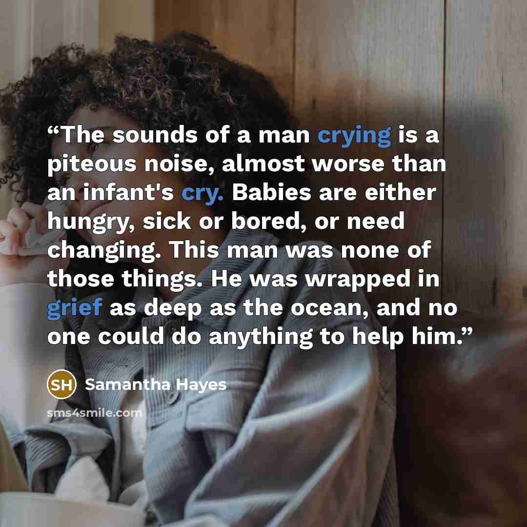 “The sounds of a man crying is a piteous noise, almost worse than an infant's cry. Babies are either hungry, sick or bored, or need changing. This man was none of those things. He was wrapped in grief as deep as the ocean, and no one could do anything to help him.” quote by Samantha Hayes