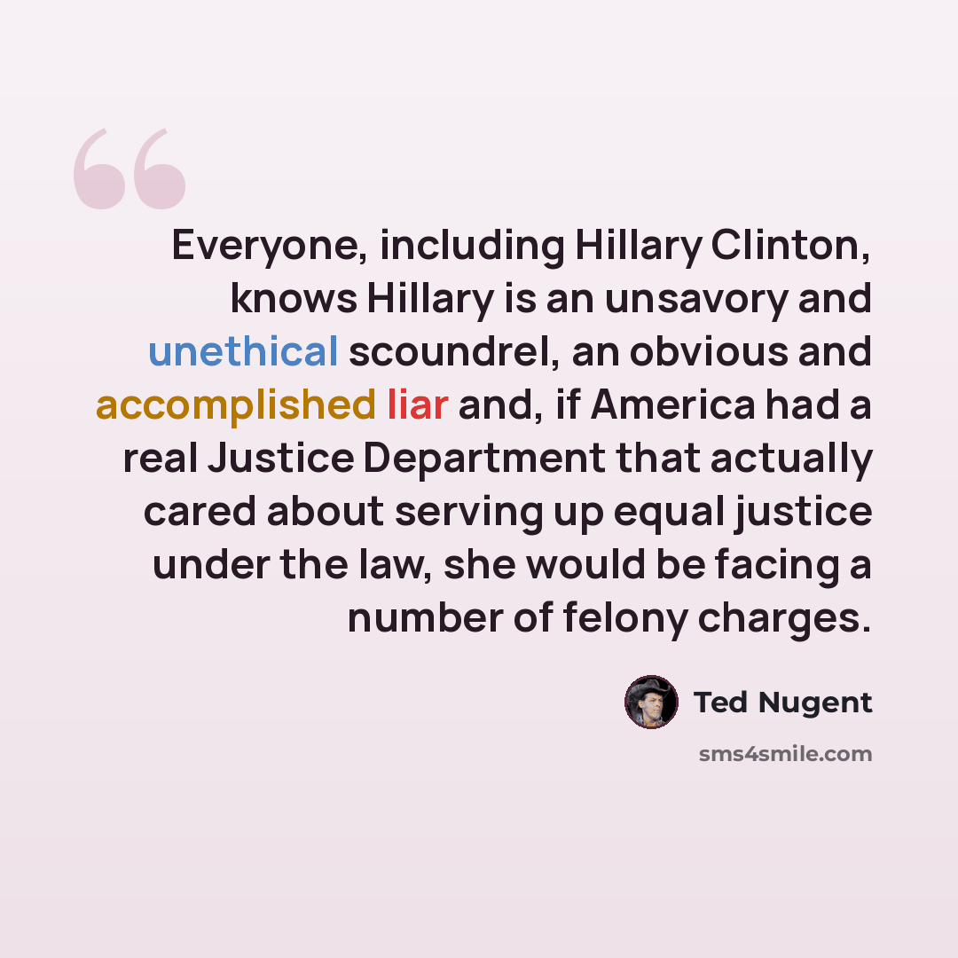 “Everyone, including Hillary Clinton, knows Hillary is an unsavory and unethical scoundrel, an obvious and accomplished liar and, if America had a real Justice Department that actually cared about serving up equal justice under the law, she would be facing a number of felony charges.” quote by Ted Nugent