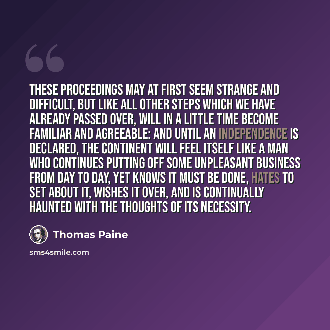 “These proceedings may at first seem strange and difficult, but like all other steps which we have already passed over, will in a little time become familiar and agreeable: and until an independence is declared, the Continent will feel itself like a man who continues putting off some unpleasant…” quote by Thomas Paine