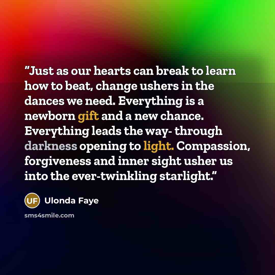 “Just as our hearts can break to learn how to beat, change ushers in the dances we need. Everything is a newborn gift and a new chance. Everything leads the way- through darkness opening to light. Compassion, forgiveness and inner sight usher us into the ever-twinkling starlight.” quote by Ulonda Faye