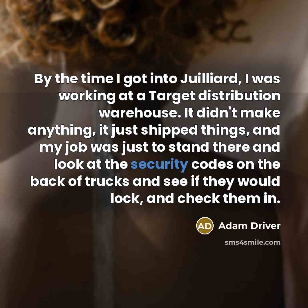“By the time I got into Juilliard, I was working at a Target distribution warehouse. It didn't make anything, it just shipped things, and my job was just to stand there and look at the security codes on the back of trucks and see if they would lock, and check them in.” quote by Adam Driver