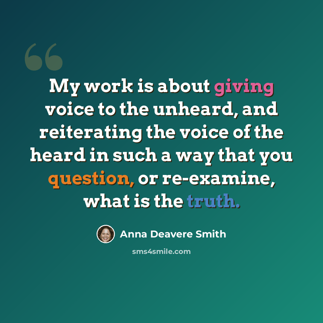 “My work is about giving voice to the unheard, and reiterating the voice of the heard in such a way that you question, or re-examine, what is the truth.” quote by Anna Deavere Smith