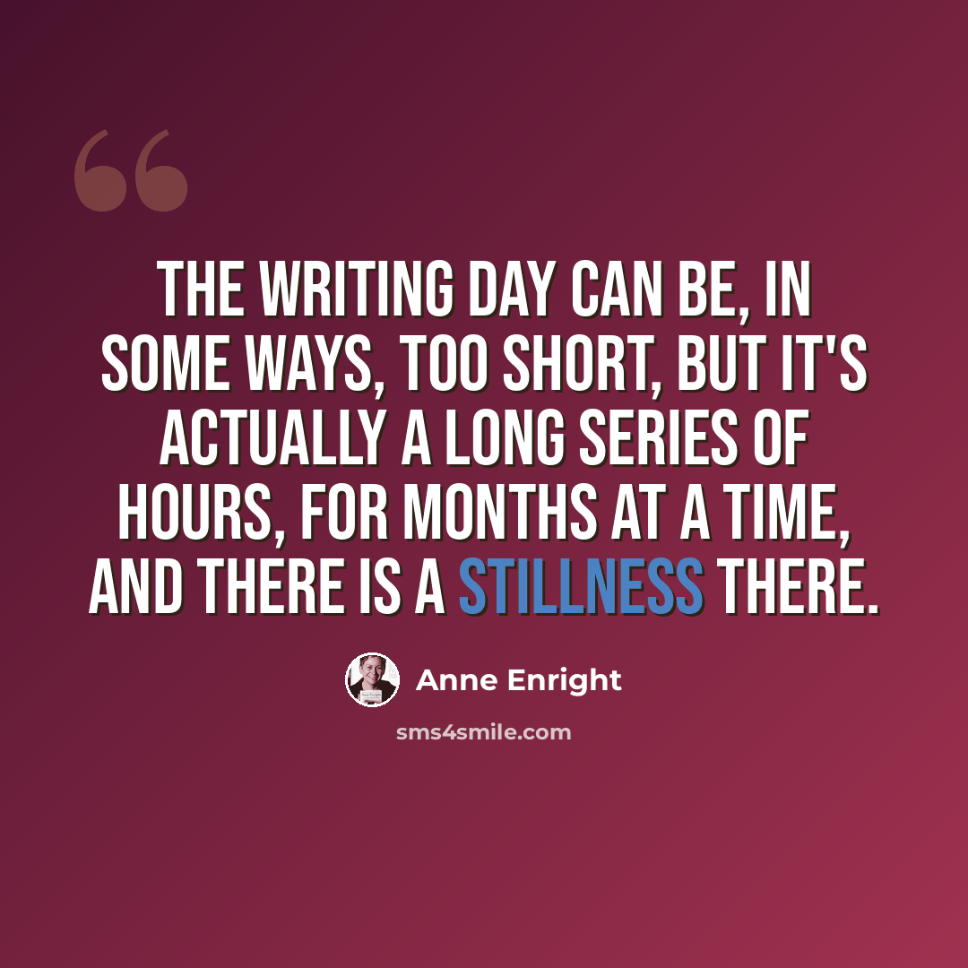 “The writing day can be, in some ways, too short, but it's actually a long series of hours, for months at a time, and there is a stillness there.” quote by Anne Enright