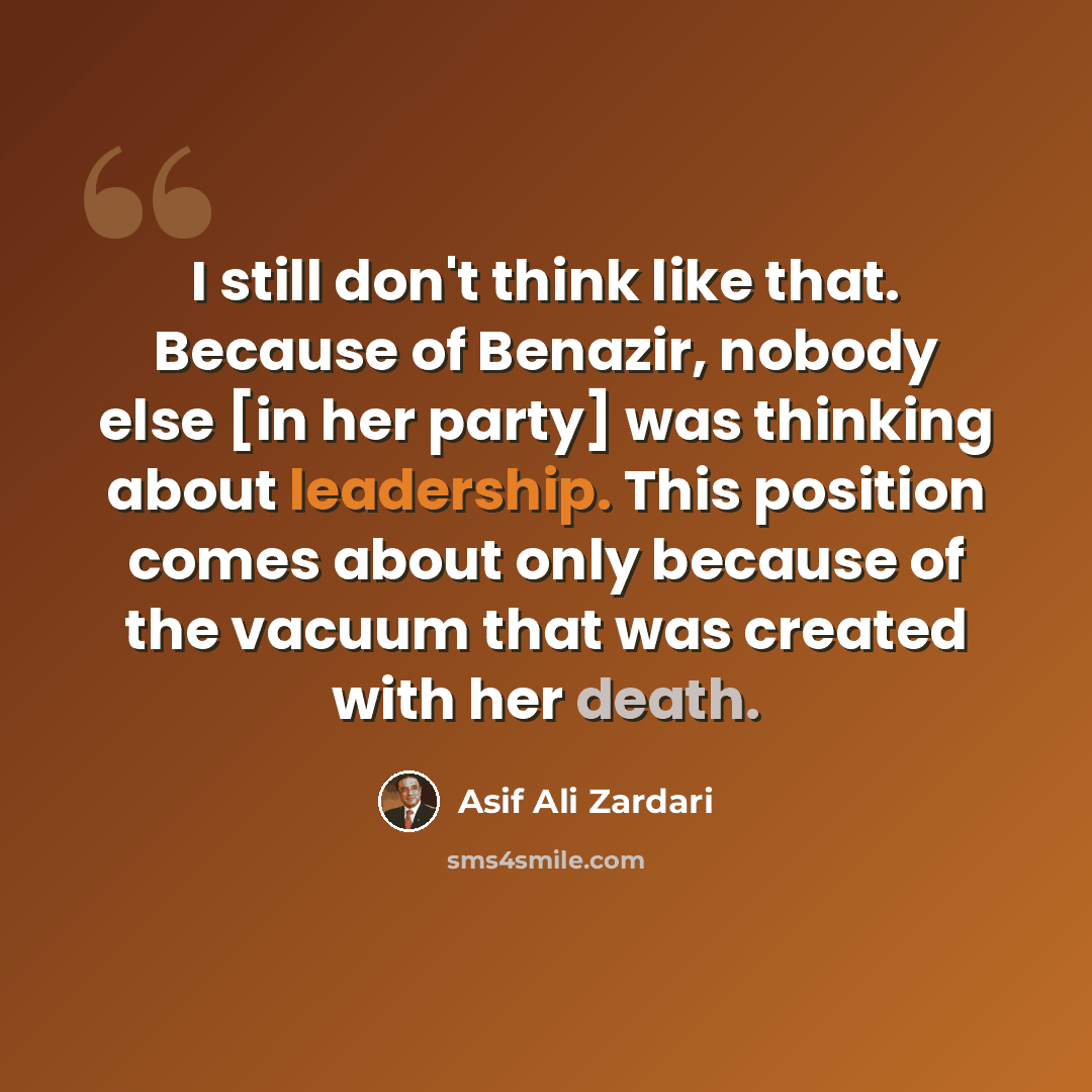 “I still don't think like that. Because of Benazir, nobody else [in her party] was thinking about leadership. This position comes about only because of the vacuum that was created with her death.” quote by Asif Ali Zardari