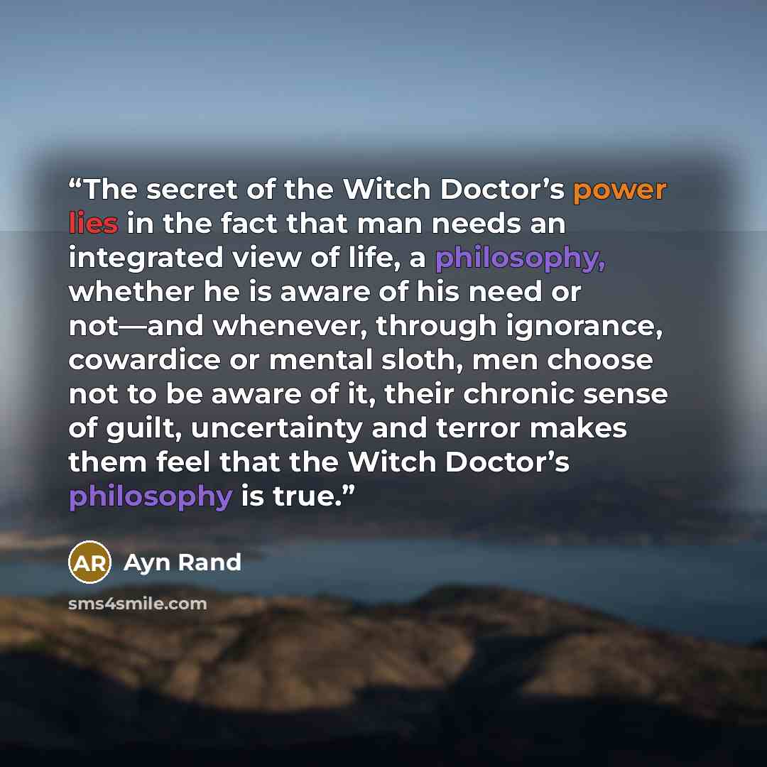 “The secret of the Witch Doctor’s power lies in the fact that man needs an integrated view of life, a philosophy, whether he is aware of his need or not—and whenever, through ignorance, cowardice or mental sloth, men choose not to be aware of it, their chronic sense of guilt, uncertainty and terror…” quote by Ayn Rand