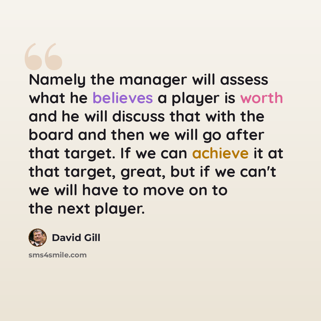 “Namely the manager will assess what he believes a player is worth and he will discuss that with the board and then we will go after that target. If we can achieve it at that target, great, but if we can't we will have to move on to the next player.” quote by David Gill