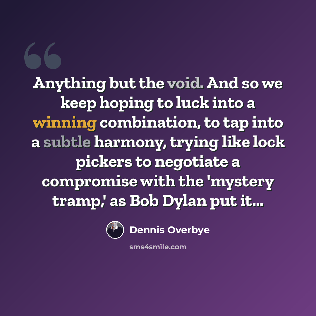 “Anything but the void. And so we keep hoping to luck into a winning combination, to tap into a subtle harmony, trying like lock pickers to negotiate a compromise with the 'mystery tramp,' as Bob Dylan put it…” quote by Dennis Overbye