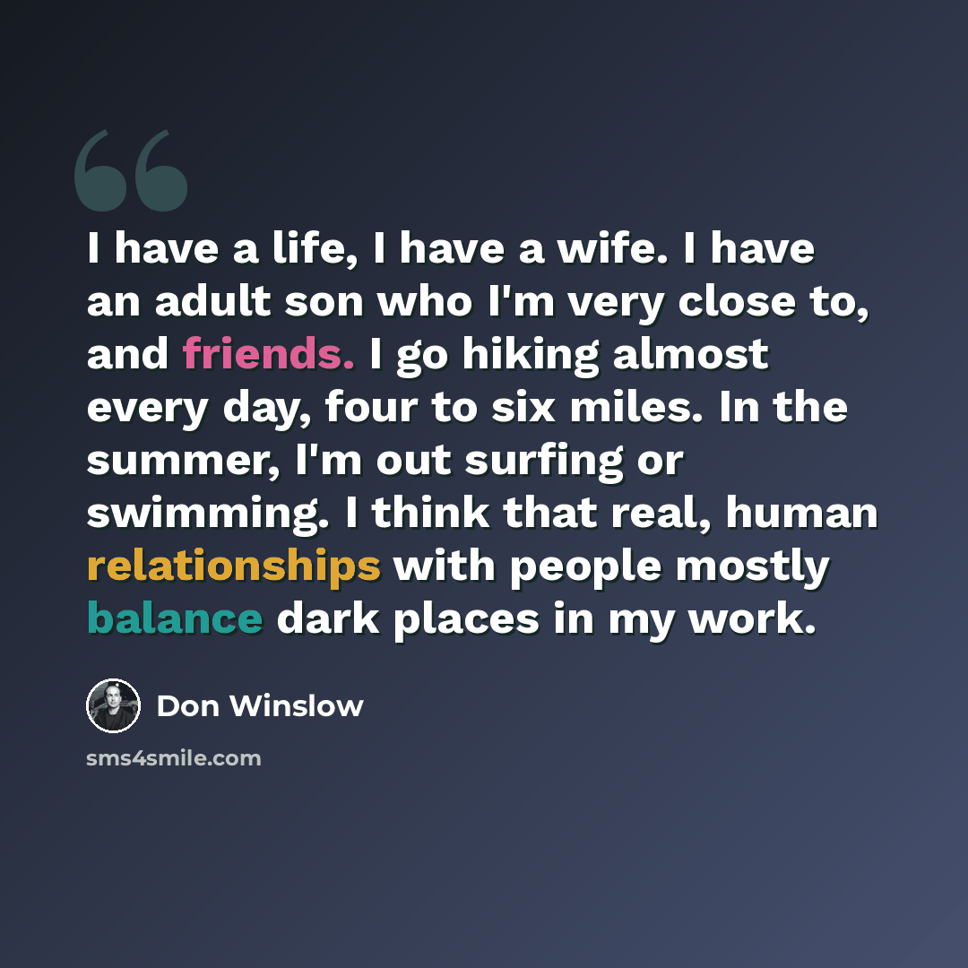 “I have a life, I have a wife. I have an adult son who I'm very close to, and friends. I go hiking almost every day, four to six miles. In the summer, I'm out surfing or swimming. I think that real, human relationships with people mostly balance dark places in my work.” quote by Don Winslow