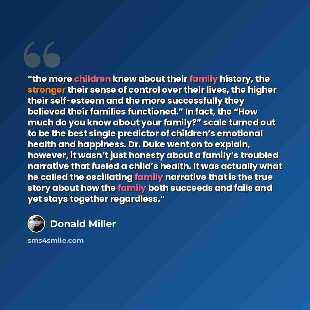 “the more children knew about their family history, the stronger their sense of control over their lives, the higher their self-esteem and the more successfully they believed their families functioned.” In fact, the “How much do you know about your family?” scale turned out to be the best single…” quote by Donald Miller
