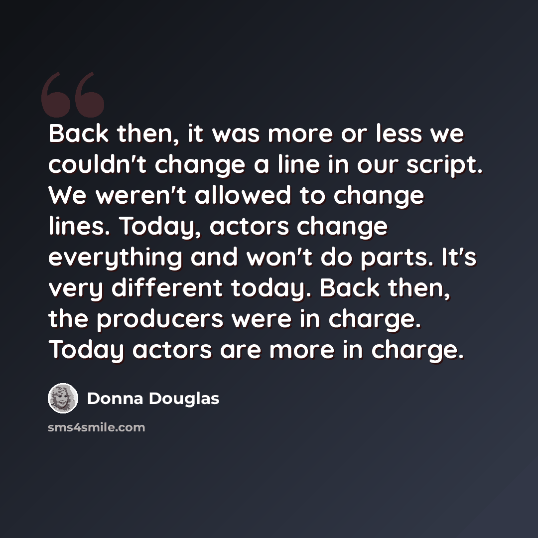 “Back then, it was more or less we couldn't change a line in our script. We weren't allowed to change lines. Today, actors change everything and won't do parts. It's very different today. Back then, the producers were in charge. Today actors are more in charge.” quote by Donna Douglas