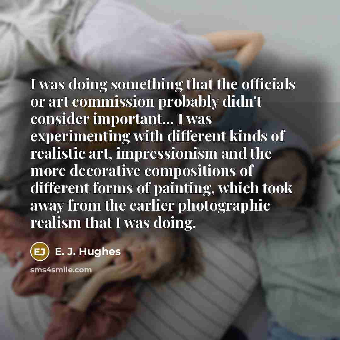 “I was doing something that the officials or art commission probably didn't consider important... I was experimenting with different kinds of realistic art, impressionism and the more decorative compositions of different forms of painting, which took away from the earlier photographic realism that…” quote by E. J. Hughes