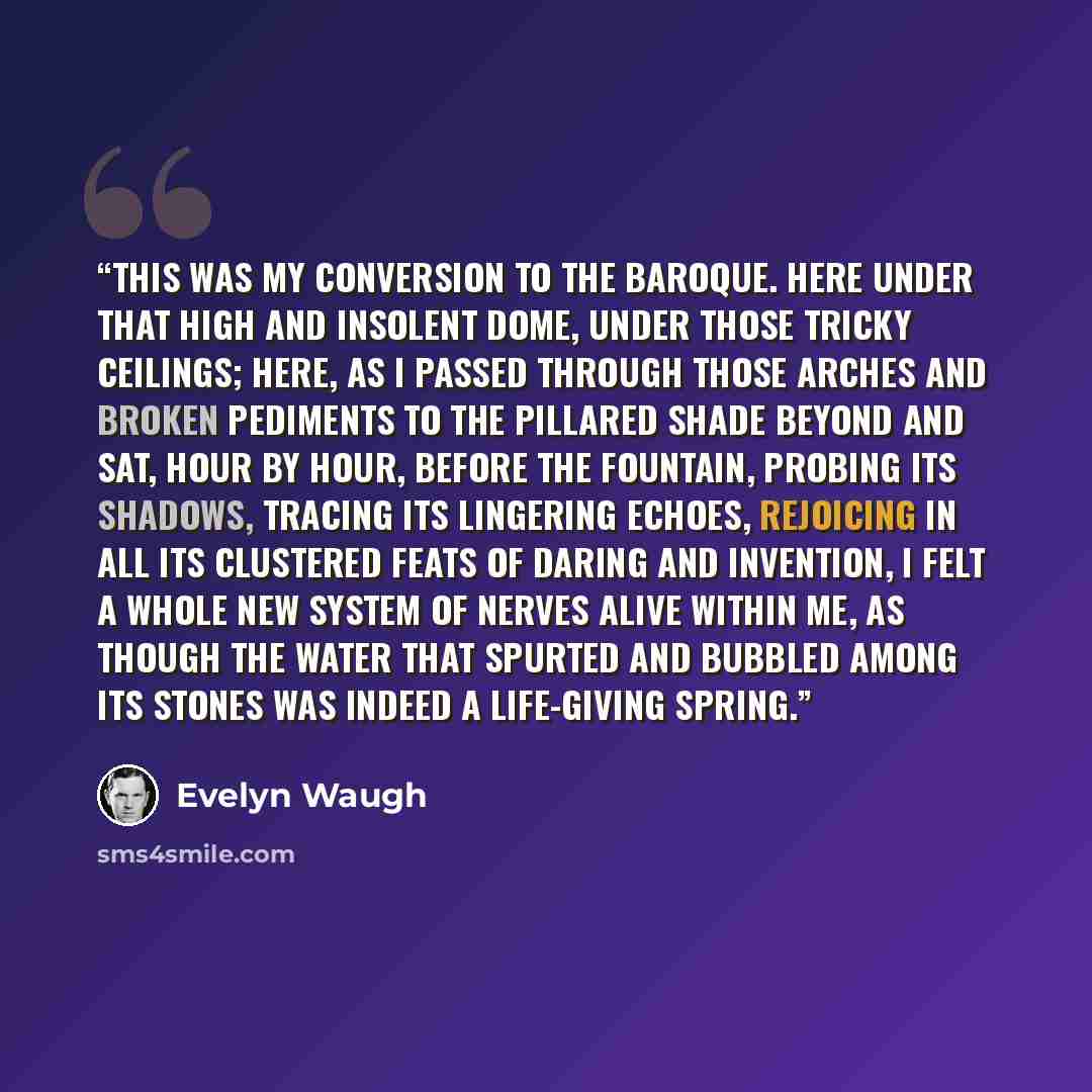 “This was my conversion to the baroque. Here under that high and insolent dome, under those tricky ceilings; here, as I passed through those arches and broken pediments to the pillared shade beyond and sat, hour by hour, before the fountain, probing its shadows, tracing its lingering echoes…” quote by Evelyn Waugh