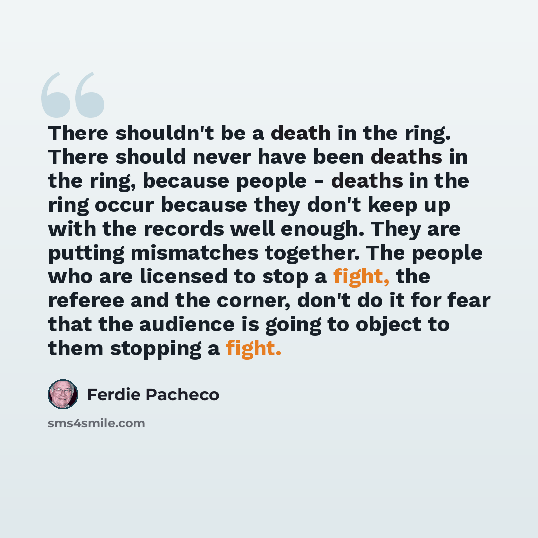“There shouldn't be a death in the ring. There should never have been deaths in the ring, because people - deaths in the ring occur because they don't keep up with the records well enough. They are putting mismatches together. The people who are licensed to stop a fight, the referee and the corner…” quote by Ferdie Pacheco
