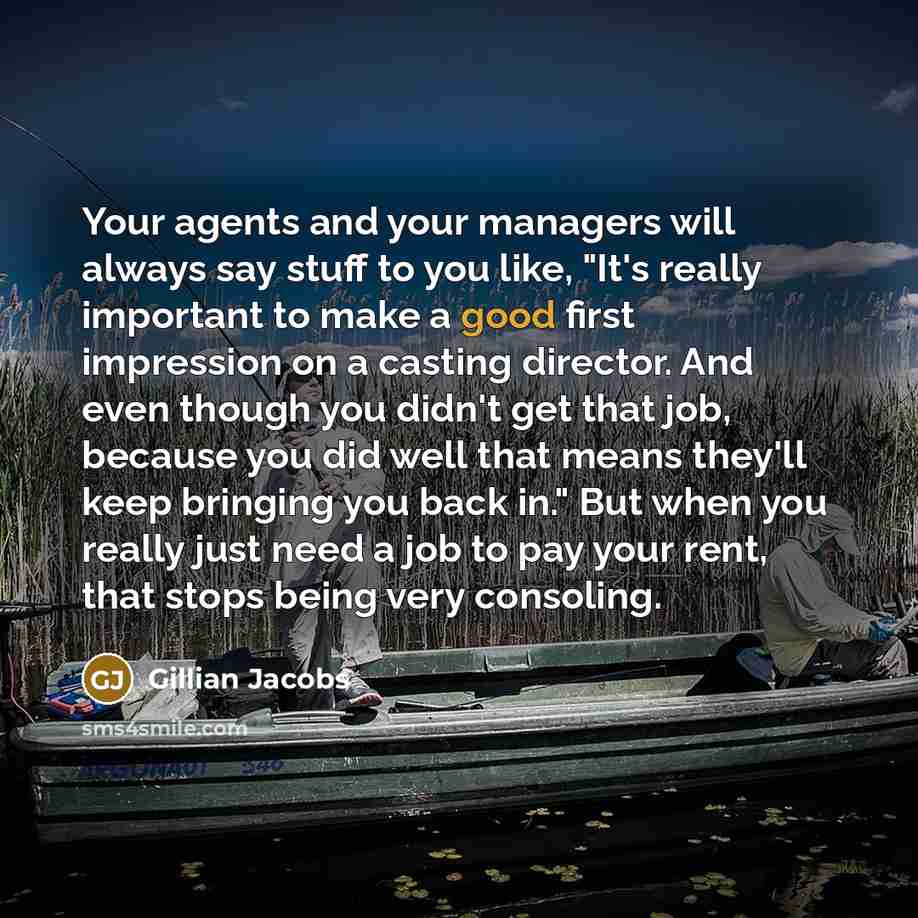 “Your agents and your managers will always say stuff to you like, "It's really important to make a good first impression on a casting director. And even though you didn't get that job, because you did well that means they'll keep bringing you back in." But when you really just need a job to pay…” quote by Gillian Jacobs