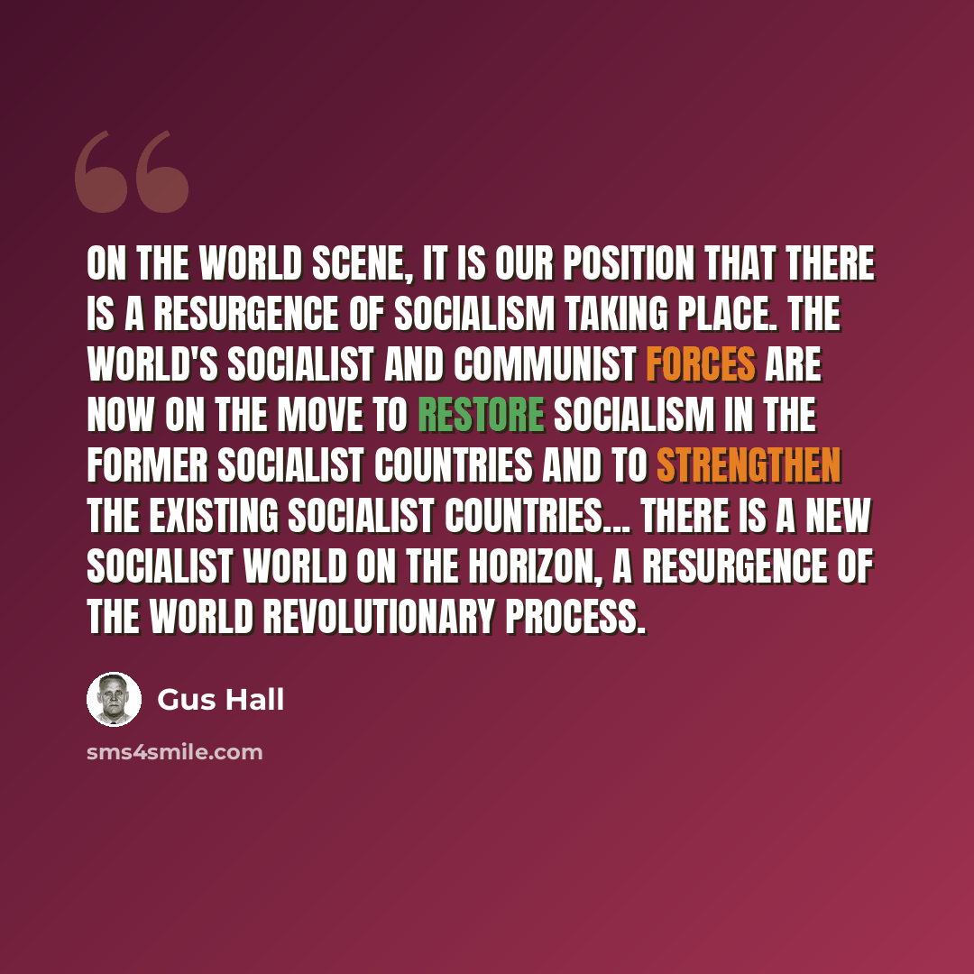 “On the world scene, it is our position that there is a resurgence of socialism taking place. The world's socialist and Communist forces are now on the move to restore socialism in the former socialist countries and to strengthen the existing socialist countries... there is a new socialist world on…” quote by Gus Hall