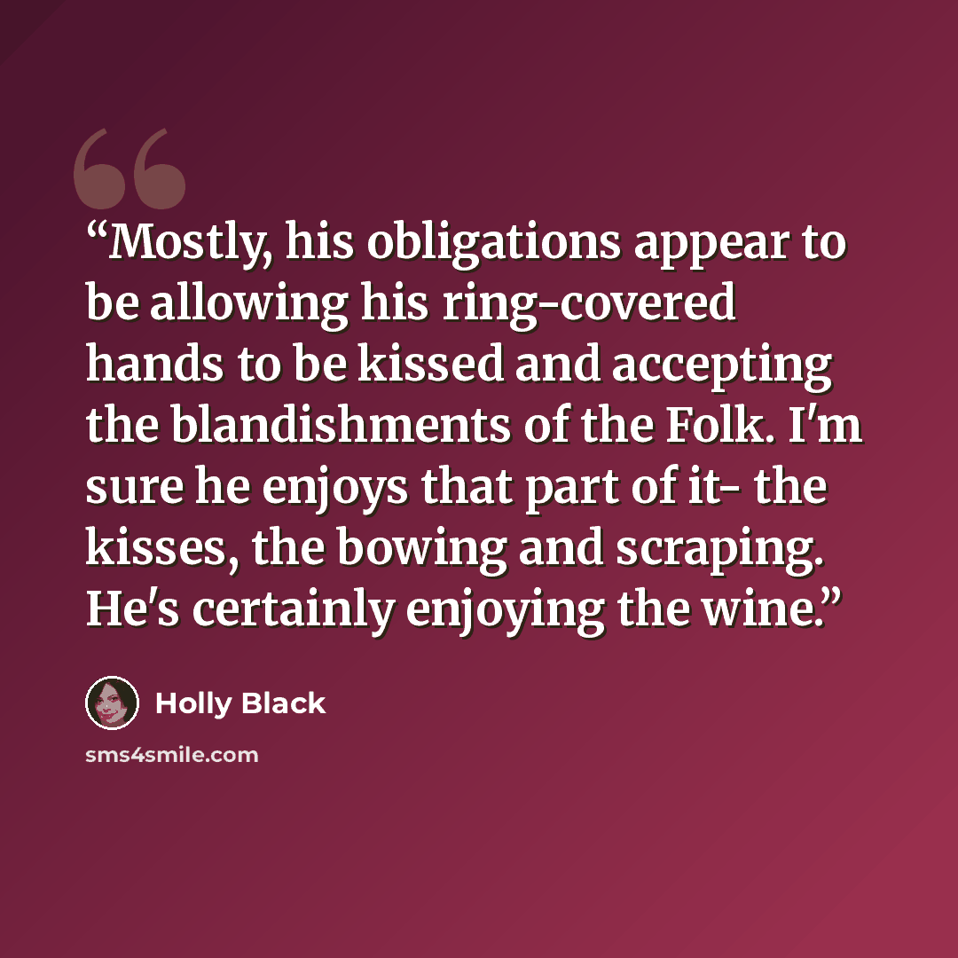 “Mostly, his obligations appear to be allowing his ring-covered hands to be kissed and accepting the blandishments of the Folk. I'm sure he enjoys that part of it- the kisses, the bowing and scraping. He's certainly enjoying the wine.” quote by Holly Black