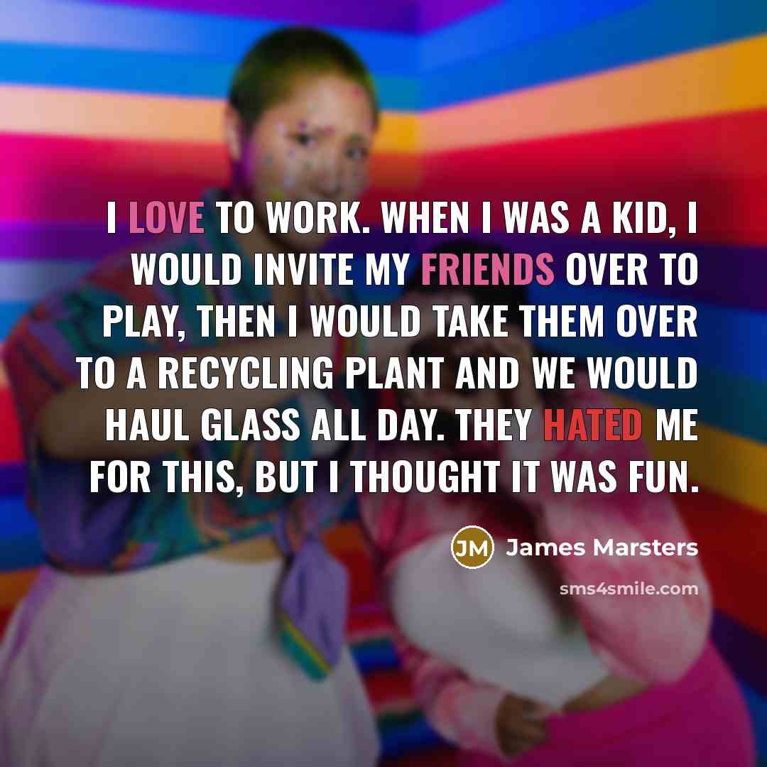 “I love to work. When I was a kid, I would invite my friends over to play, then I would take them over to a recycling plant and we would haul glass all day. They hated me for this, but I thought it was fun.” quote by James Marsters